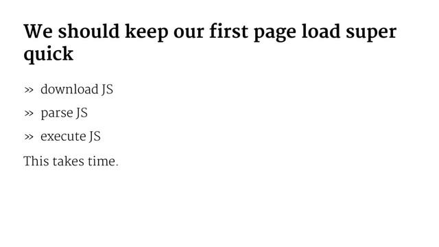 We should keep our first page load super
quick
» download JS
» parse JS
» execute JS
This takes time.
