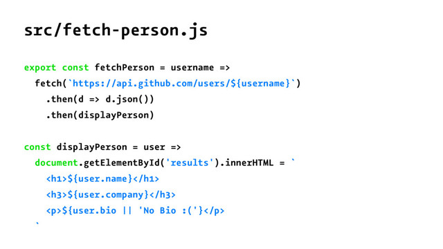 src/fetch-person.js
export const fetchPerson = username =>
fetch(`https://api.github.com/users/${username}`)
.then(d => d.json())
.then(displayPerson)
const displayPerson = user =>
document.getElementById('results').innerHTML = `
<h1>${user.name}</h1>
<h3>${user.company}</h3>
<p>${user.bio || 'No Bio :('}</p>
`
