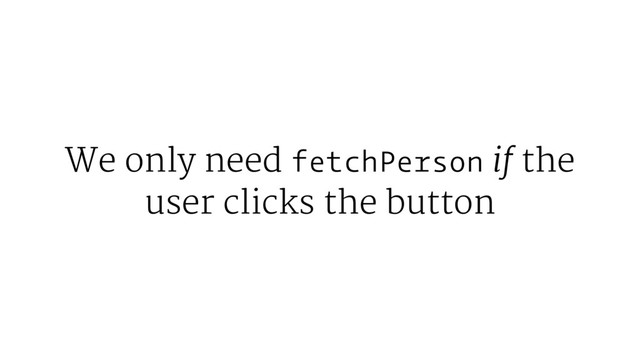 We only need fetchPerson if the
user clicks the button
