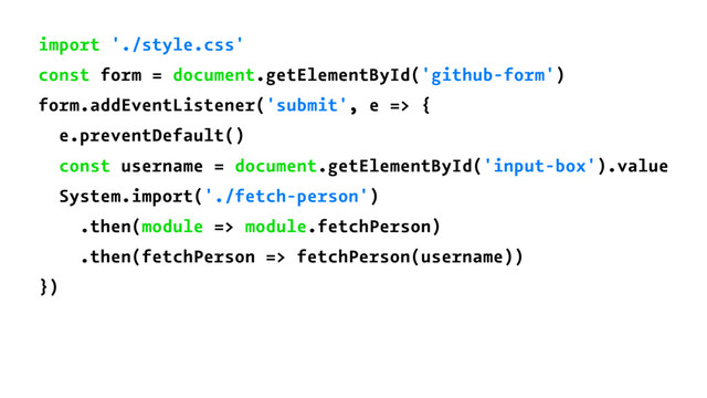 import './style.css'
const form = document.getElementById('github-form')
form.addEventListener('submit', e => {
e.preventDefault()
const username = document.getElementById('input-box').value
System.import('./fetch-person')
.then(module => module.fetchPerson)
.then(fetchPerson => fetchPerson(username))
})
