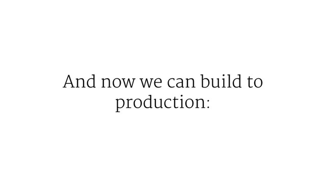 And now we can build to
production:

