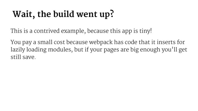 Wait, the build went up?
This is a contrived example, because this app is tiny!
You pay a small cost because webpack has code that it inserts for
lazily loading modules, but if your pages are big enough you'll get
still save.
