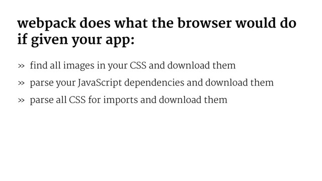 webpack does what the browser would do
if given your app:
» find all images in your CSS and download them
» parse your JavaScript dependencies and download them
» parse all CSS for imports and download them
