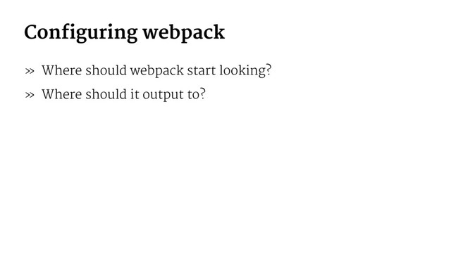 Configuring webpack
» Where should webpack start looking?
» Where should it output to?
