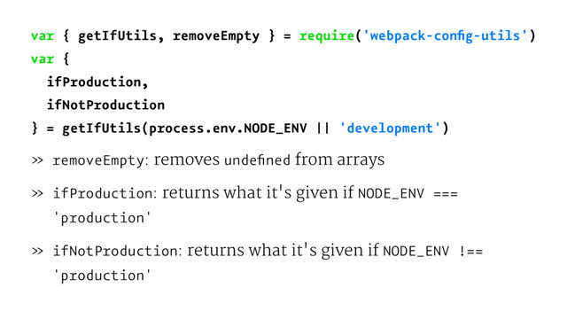 var { getIfUtils, removeEmpty } = require('webpack-conﬁg-utils')
var {
ifProduction,
ifNotProduction
} = getIfUtils(process.env.NODE_ENV || 'development')
» removeEmpty: removes undeﬁned from arrays
» ifProduction: returns what it's given if NODE_ENV ===
'production'
» ifNotProduction: returns what it's given if NODE_ENV !==
'production'
