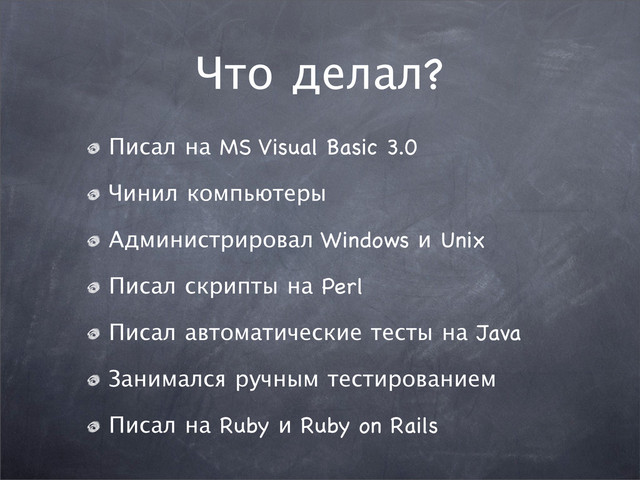 Что делал?
Писал на MS Visual Basic 3.0
Чинил компьютеры
Администрировал Windows и Unix
Писал скрипты на Perl
Писал автоматические тесты на Java
Занимался ручным тестированием
Писал на Ruby и Ruby on Rails

