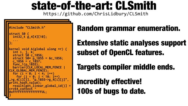 state-of-the-art: CLSmith
Random grammar enumeration.
Extensive static analyses support
subset of OpenCL features.
Targets compiler middle ends.
Incredibly effective! 
100s of bugs to date.
https://github.com/ChrisLidbury/CLSmith
#include "CLSmith.h"
struct S0 {
int32_t g_4[4][10];
...
};
kernel void A(global ulong *r) {
int i, j, k;
struct S0 c_1856;
struct S0* p_1855 = &c_1856;
c_1856 = c_1857;
func_1(p_1855);
barrier(CLK_LOCAL_MEM_FENCE |
CLK_GLOBAL_MEM_FENCE);
for (i = 0; i < 4; i++)
for (j = 0; j < 10; j++)
…>g_4[i][j], "p_1855->g_4[i][j]",
print_hash_value);
result[get_linear_global_id()] =
crc64_context ^
0xFFFFFFFFFFFFFFFFUL;
}
