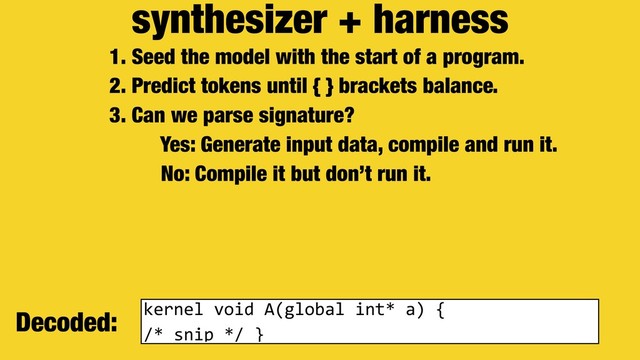 synthesizer + harness
1. Seed the model with the start of a program.
2. Predict tokens until { } brackets balance.
3. Can we parse signature?
Yes: Generate input data, compile and run it.
No: Compile it but don’t run it.
Decoded: kernel void A(global int* a) {
/* snip */ }

