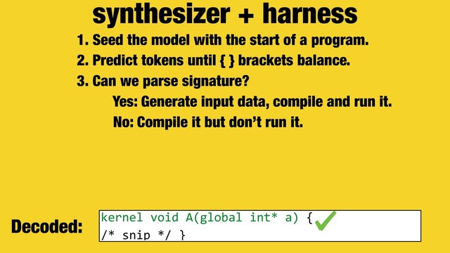 synthesizer + harness
1. Seed the model with the start of a program.
2. Predict tokens until { } brackets balance.
3. Can we parse signature?
Yes: Generate input data, compile and run it.
No: Compile it but don’t run it.
Decoded: kernel void A(global int* a) {
/* snip */ }
