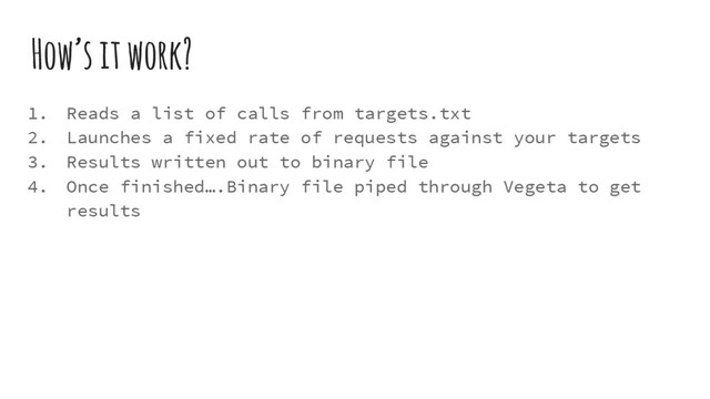 How’s it work?
1. Reads a list of calls from targets.txt
2. Launches a fixed rate of requests against your targets
3. Results written out to binary file
4. Once finished….Binary file piped through Vegeta to get
results

