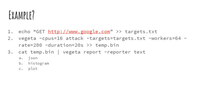 Example?
1. echo “GET http://www.google.com” >> targets.txt
2. vegeta -cpus=16 attack -targets=targets.txt -workers=64 -
rate=200 -duration=20s >> temp.bin
3. cat temp.bin | vegeta report -reporter text
a. json
b. histogram
c. plot
