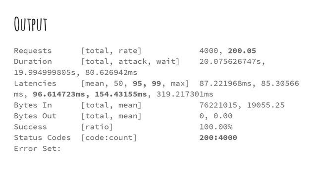 Output
Requests [total, rate] 4000, 200.05
Duration [total, attack, wait] 20.075626747s,
19.994999805s, 80.626942ms
Latencies [mean, 50, 95, 99, max] 87.221968ms, 85.30566
ms, 96.614723ms, 154.43155ms, 319.217301ms
Bytes In [total, mean] 76221015, 19055.25
Bytes Out [total, mean] 0, 0.00
Success [ratio] 100.00%
Status Codes [code:count] 200:4000
Error Set:
