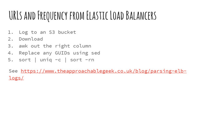 URLs and Frequency from Elastic Load Balancers
1. Log to an S3 bucket
2. Download
3. awk out the right column
4. Replace any GUIDs using sed
5. sort | uniq -c | sort -rn
See https://www.theapproachablegeek.co.uk/blog/parsing-elb-
logs/
