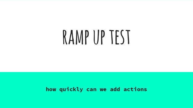 ramp up test
how quickly can we add actions
