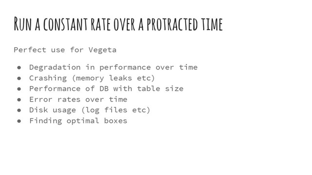 Run a constant rate over a protracted time
Perfect use for Vegeta
● Degradation in performance over time
● Crashing (memory leaks etc)
● Performance of DB with table size
● Error rates over time
● Disk usage (log files etc)
● Finding optimal boxes
