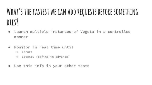 What’s the fastest we can add requests before something
dies?
● Launch multiple instances of Vegeta in a controlled
manner
● Monitor in real time until
○ Errors
○ Latency (define in advance)
● Use this info in your other tests
