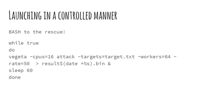 Launching in a controlled manner
BASH to the rescue!
while true
do
vegeta -cpus=16 attack -targets=target.txt -workers=64 -
rate=50 > result$(date +%s).bin &
sleep 60
done
