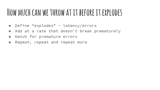 How much can we throw at it before it explodes
● Define “explodes” - latency/errors
● Add at a rate that doesn’t break prematurely
● Watch for premature errors
● Repeat, repeat and repeat more
