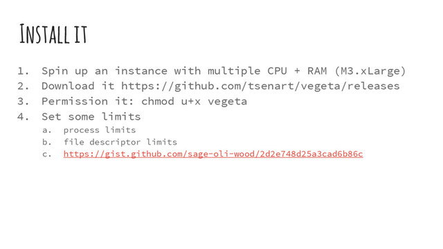 Install it
1. Spin up an instance with multiple CPU + RAM (M3.xLarge)
2. Download it https://github.com/tsenart/vegeta/releases
3. Permission it: chmod u+x vegeta
4. Set some limits
a. process limits
b. file descriptor limits
c. https://gist.github.com/sage-oli-wood/2d2e748d25a3cad6b86c
