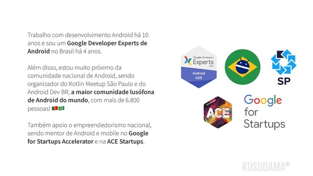Trabalho com desenvolvimento Android há 10
anos e sou um Google Developer Experts de
Android no Brasil há 4 anos.
Além disso, estou muito próximo da
comunidade nacional de Android, sendo
organizador do Kotlin Meetup São Paulo e do
Android Dev BR, a maior comunidade lusófona
de Android do mundo, com mais de 6.800
pessoas! 
Também apoio o empreendedorismo nacional,
sendo mentor de Android e mobile no Google
for Startups Accelerator e na ACE Startups.
