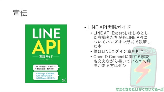 宣伝
• LINE API実践ガイド
• LINE API Expertをはじめとし
た有識者たちが各LINE APIに
ついてハンズオン形式で執筆し
た本
• 僕はLINEログイン章を担当
• OpenID Connectに関する解説
も交えながら書いているので興
味がある⽅はぜひ
