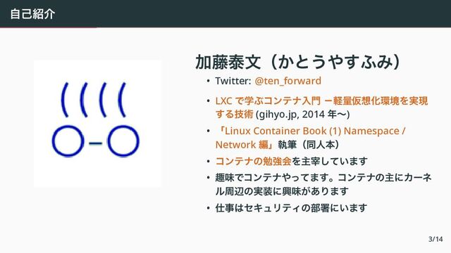 自己紹介
　
加藤泰文（かとうやすふみ）
• Twitter: @ten_forward
• LXC で学ぶコンテナ入門 －軽量仮想化環境を実現
する技術 (gihyo.jp, 2014 年〜)
• 「Linux Container Book (1) Namespace /
Network 編」執筆（同人本）
• コンテナの勉強会を主宰しています
• 趣味でコンテナやってます。コンテナの主にカーネ
ル周辺の実装に興味があります
• 仕事はセキュリティの部署にいます
3/14
