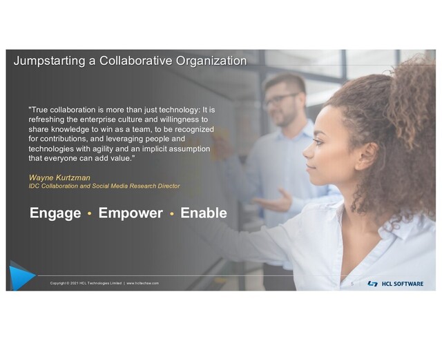 Copyright © 2021 HCL Technologies Limited | www.hcltechsw.com 5
"True collaboration is more than just technology: It is
refreshing the enterprise culture and willingness to
share knowledge to win as a team, to be recognized
for contributions, and leveraging people and
technologies with agility and an implicit assumption
that everyone can add value."
Wayne Kurtzman
IDC Collaboration and Social Media Research Director
Engage Empower Enable
Jumpstarting a Collaborative Organization
Copyright © 2021 HCL Technologies Limited | www.hcltechsw.com
