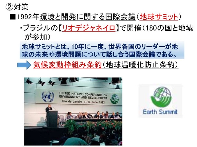 ②対策
・ブラジルの【リオデジャネイロ】で開催（180の国と地域
が参加）
気候変動枠組み条約（地球温暖化防止条約）
■1992年環境と開発に関する国際会議（地球サミット）
地球サミットとは、10年に一度、世界各国のリーダーが地
球の未来や環境問題について話し合う国際会議である。
