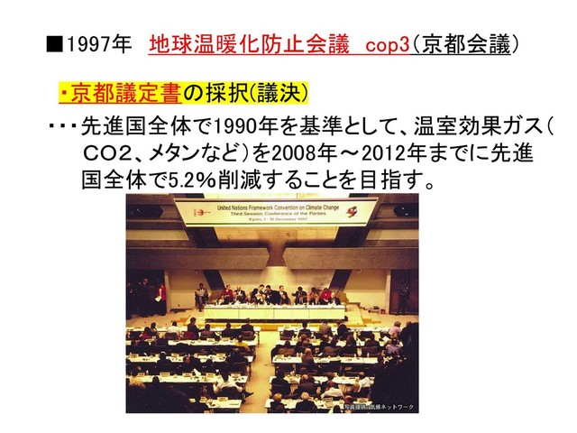 ■1997年 地球温暖化防止会議 cop3（京都会議）
・京都議定書の採択(議決)
・・・先進国全体で1990年を基準として、温室効果ガス（
ＣＯ２、メタンなど）を2008年～2012年までに先進
国全体で5.2％削減することを目指す。
