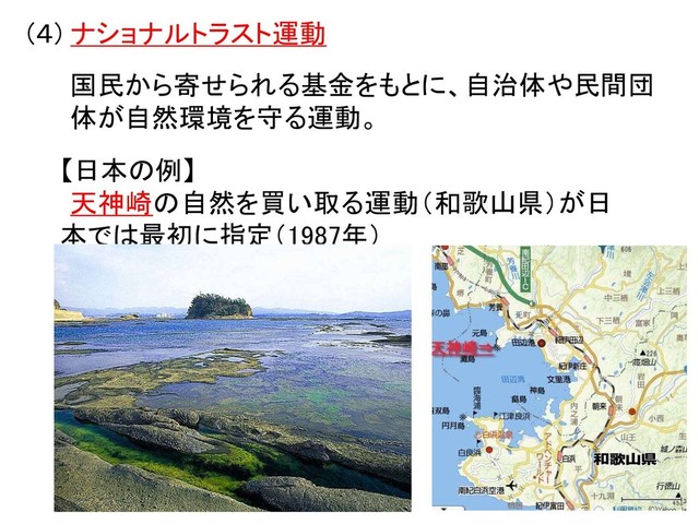 (４) ナショナルトラスト運動
国民から寄せられる基金をもとに、自治体や民間団
体が自然環境を守る運動。
【日本の例】
天神崎の自然を買い取る運動（和歌山県）が日
本では最初に指定（1987年）
