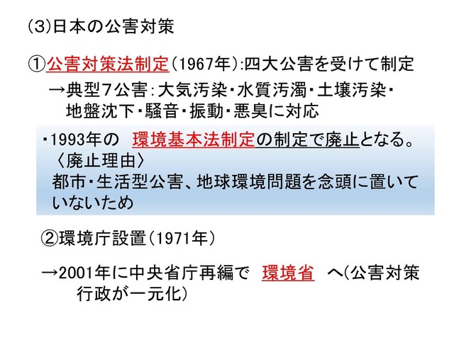 (３)日本の公害対策
・1993年の 環境基本法制定の制定で廃止となる。
〈廃止理由〉
都市・生活型公害、地球環境問題を念頭に置いて
いないため
①公害対策法制定（1967年）:四大公害を受けて制定
→典型７公害：大気汚染・水質汚濁・土壌汚染・
地盤沈下・騒音・振動・悪臭に対応
②環境庁設置（1971年）
→2001年に中央省庁再編で 環境省 へ(公害対策
行政が一元化)
