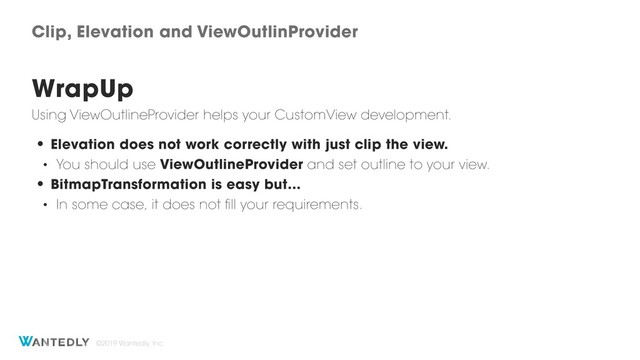 ©2019 Wantedly, Inc.
Clip, Elevation and ViewOutlinProvider
WrapUp
Using ViewOutlineProvider helps your CustomView development.
• Elevation does not work correctly with just clip the view.
• You should use ViewOutlineProvider and set outline to your view.
• BitmapTransformation is easy but…
• In some case, it does not fill your requirements.
