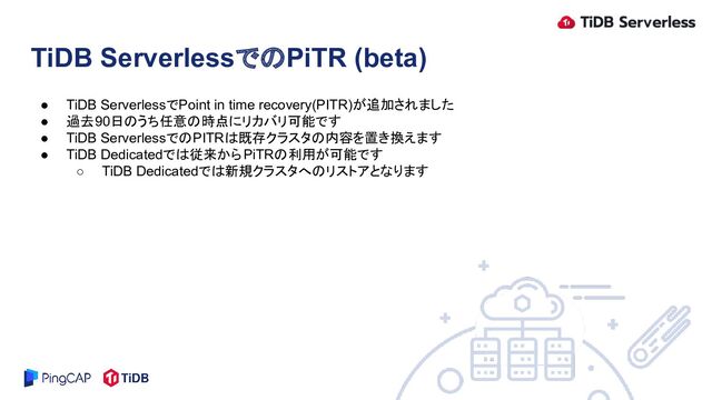 ● TiDB ServerlessでPoint in time recovery(PITR)が追加されました
● 過去90日のうち任意の時点にリカバリ可能です
● TiDB ServerlessでのPITRは既存クラスタの内容を置き換えます
● TiDB Dedicatedでは従来からPiTRの利用が可能です
○ TiDB Dedicatedでは新規クラスタへのリストアとなります
TiDB ServerlessでのPiTR (beta)
