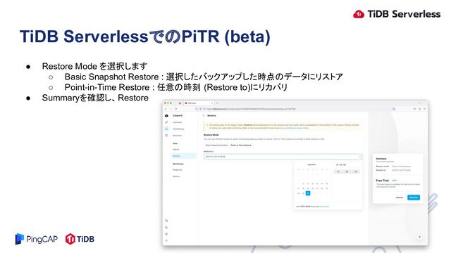 ● Restore Mode を選択します
○ Basic Snapshot Restore : 選択したバックアップした時点のデータにリストア
○ Point-in-Time Restore : 任意の時刻 (Restore to)にリカバリ
● Summaryを確認し、Restore
TiDB ServerlessでのPiTR (beta)
