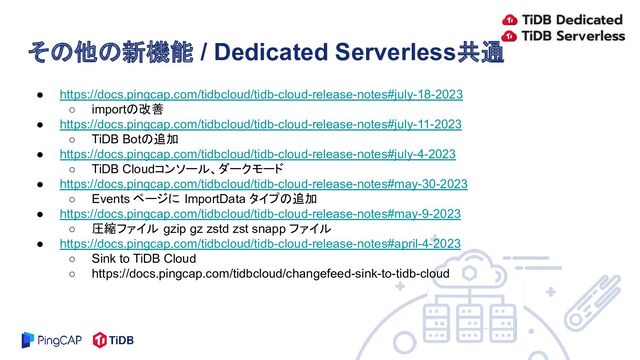 ● https://docs.pingcap.com/tidbcloud/tidb-cloud-release-notes#july-18-2023
○ importの改善
● https://docs.pingcap.com/tidbcloud/tidb-cloud-release-notes#july-11-2023
○ TiDB Botの追加
● https://docs.pingcap.com/tidbcloud/tidb-cloud-release-notes#july-4-2023
○ TiDB Cloudコンソール、ダークモード
● https://docs.pingcap.com/tidbcloud/tidb-cloud-release-notes#may-30-2023
○ Events ページに ImportData タイプの追加
● https://docs.pingcap.com/tidbcloud/tidb-cloud-release-notes#may-9-2023
○ 圧縮ファイル gzip gz zstd zst snapp ファイル
● https://docs.pingcap.com/tidbcloud/tidb-cloud-release-notes#april-4-2023
○ Sink to TiDB Cloud
○ https://docs.pingcap.com/tidbcloud/changefeed-sink-to-tidb-cloud
その他の新機能 / Dedicated Serverless共通

