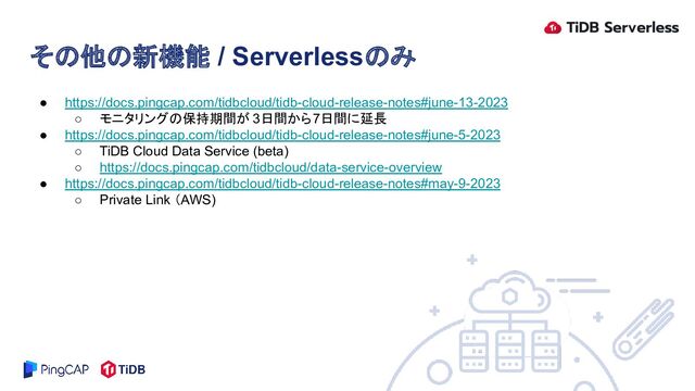 ● https://docs.pingcap.com/tidbcloud/tidb-cloud-release-notes#june-13-2023
○ モニタリングの保持期間が 3日間から7日間に延長
● https://docs.pingcap.com/tidbcloud/tidb-cloud-release-notes#june-5-2023
○ TiDB Cloud Data Service (beta)
○ https://docs.pingcap.com/tidbcloud/data-service-overview
● https://docs.pingcap.com/tidbcloud/tidb-cloud-release-notes#may-9-2023
○ Private Link （AWS)
その他の新機能 / Serverlessのみ
