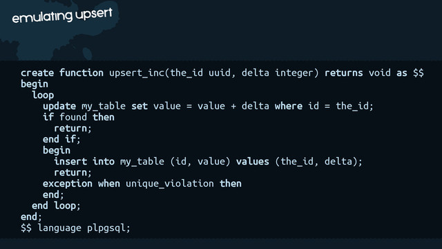 c
emulating upsert
create function upsert_inc(the_id uuid, delta integer) returns void as $$
begin
loop
update my_table set value = value + delta where id = the_id;
if found then
return;
end if;
begin
insert into my_table (id, value) values (the_id, delta);
return;
exception when unique_violation then
end;
end loop;
end;
$$ language plpgsql;
