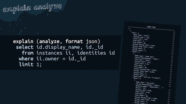 explain analyze
explain (analyze, format json)
select id.display_name, id._id
from instances ii, identities id
where ii.owner = id._id
limit 1;
QUERY PLAN
──────────────────────────────────────────────────────────
[
↵
{
↵
"Plan": {
↵
"Node Type": "Limit",
↵
"Startup Cost": 1.02,
↵
"Total Cost": 2.10,
↵
"Plan Rows": 1,
↵
"Plan Width": 48,
↵
"Actual Startup Time": 0.017,
↵
"Actual Total Time": 0.017,
↵
"Actual Rows": 1,
↵
"Actual Loops": 1,
↵
"Plans": [
↵
{
↵
"Node Type": "Hash Join",
↵
"Parent Relationship": "Outer",
↵
"Join Type": "Inner",
↵
"Startup Cost": 1.02,
↵
"Total Cost": 2.10,
↵
"Plan Rows": 1,
↵
"Plan Width": 48,
↵
"Actual Startup Time": 0.014,
↵
"Actual Total Time": 0.014,
↵
"Actual Rows": 1,
↵
"Actual Loops": 1,
↵
"Hash Cond": "(id._id = ii.owner)", ↵
"Plans": [
↵
{
↵
"Node Type": "Seq Scan",
↵
"Parent Relationship": "Outer", ↵
"Relation Name": "identities", ↵
"Alias": "id",
↵
"Startup Cost": 0.00,
↵
"Total Cost": 1.05,
↵
"Plan Rows": 5,
↵
"Plan Width": 48,
↵
"Actual Startup Time": 0.003, ↵
"Actual Total Time": 0.003,
↵
"Actual Rows": 5,
↵
"Actual Loops":
