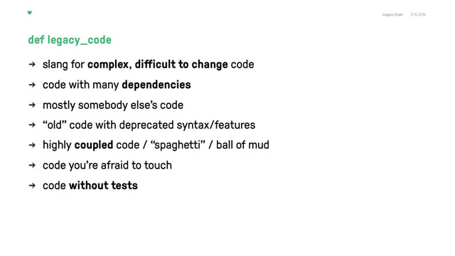 Legacy Code 21.10.2016
slang for complex, diﬀicult to change code
code with many dependencies
mostly somebody else's code
“old” code with deprecated syntax/features
highly coupled code / “spaghetti" / ball of mud
code you’re afraid to touch
code without tests
def legacy_code
