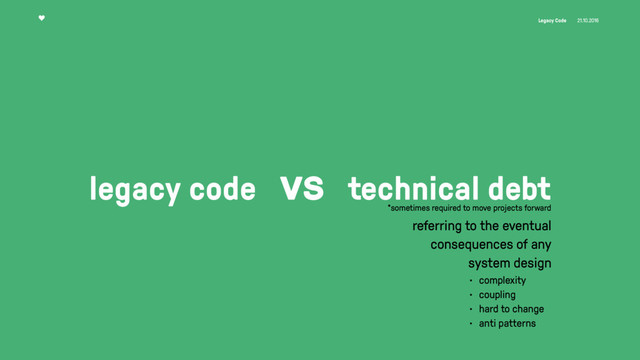 Legacy Code 21.10.2016
legacy code vs technical debt
referring to the eventual
consequences of any
system design
• complexity
• coupling
• hard to change
• anti patterns
*sometimes required to move projects forward
