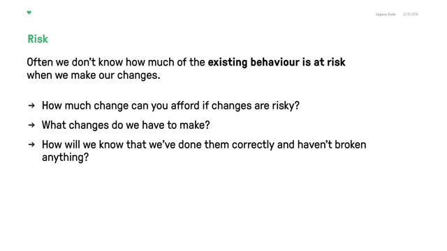 Legacy Code 21.10.2016
How much change can you aﬀord if changes are risky?
What changes do we have to make?
How will we know that we've done them correctly and haven't broken
anything?
Risk
Often we don't know how much of the existing behaviour is at risk  
when we make our changes.
