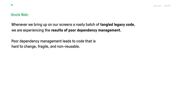 Legacy Code 21.10.2016
Uncle Bob:
Poor dependency management leads to code that is
hard to change, fragile, and non-reusable.
Whenever we bring up on our screens a nasty batch of tangled legacy code,
we are experiencing the results of poor dependency management.
