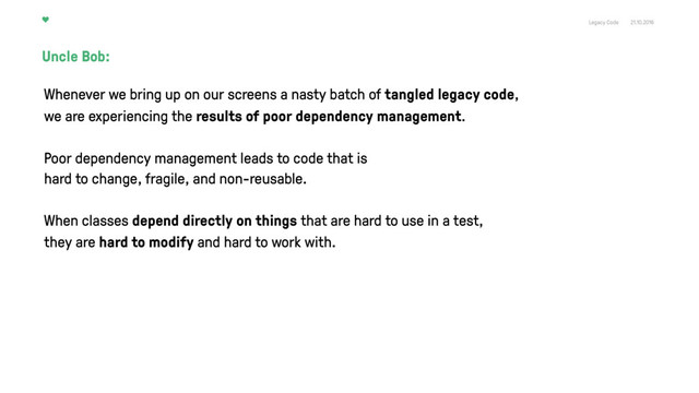 Legacy Code 21.10.2016
Uncle Bob:
Poor dependency management leads to code that is
hard to change, fragile, and non-reusable.
When classes depend directly on things that are hard to use in a test,
they are hard to modify and hard to work with.
Whenever we bring up on our screens a nasty batch of tangled legacy code,
we are experiencing the results of poor dependency management.
