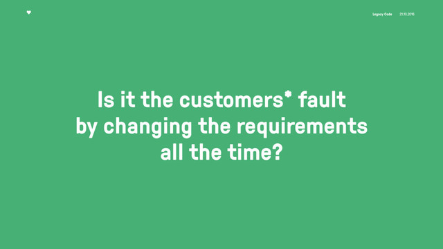 Legacy Code 21.10.2016
Is it the customers* fault 
by changing the requirements
all the time?
