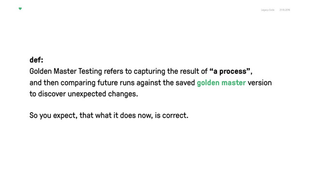 Legacy Code 21.10.2016
def:
Golden Master Testing refers to capturing the result of “a process”, 
and then comparing future runs against the saved golden master version
to discover unexpected changes.
So you expect, that what it does now, is correct.
