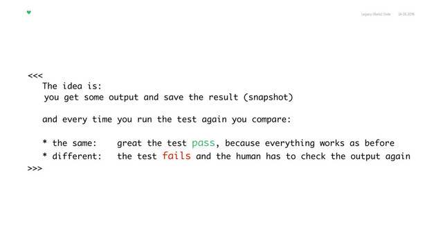 Legacy (Rails) Code 24.05.2016
<<<
The idea is:
you get some output and save the result (snapshot)
and every time you run the test again you compare: 
 
* the same: great the test pass, because everything works as before
* different: the test fails and the human has to check the output again
>>>
