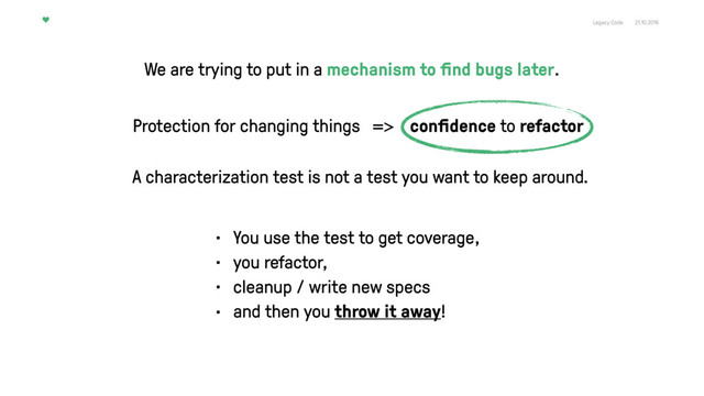 Legacy Code 21.10.2016
Protection for changing things => conﬁdence to refactor
A characterization test is not a test you want to keep around.
• You use the test to get coverage,
• you refactor,
• cleanup / write new specs
• and then you throw it away!
We are trying to put in a mechanism to ﬁnd bugs later.
