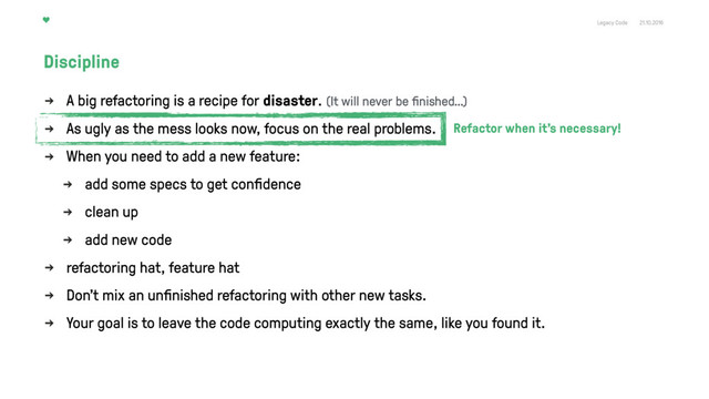 Legacy Code 21.10.2016
A big refactoring is a recipe for disaster.
As ugly as the mess looks now, focus on the real problems.
When you need to add a new feature:
add some specs to get conﬁdence
clean up
add new code
refactoring hat, feature hat
Don't mix an unﬁnished refactoring with other new tasks.
Your goal is to leave the code computing exactly the same, like you found it.
Discipline
Refactor when it’s necessary!
(It will never be ﬁnished…)
