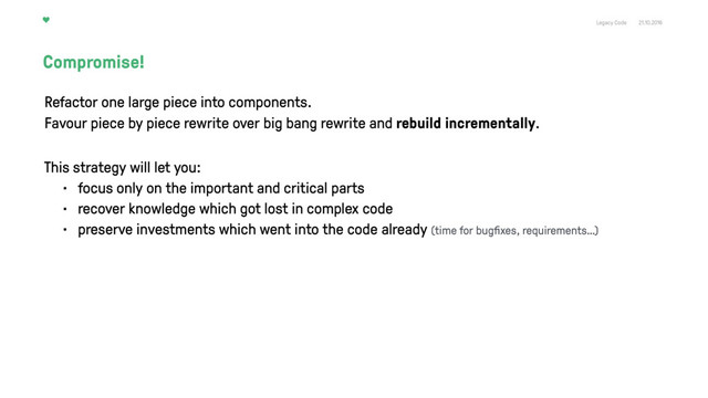 Legacy Code 21.10.2016
Compromise!
Refactor one large piece into components. 
Favour piece by piece rewrite over big bang rewrite and rebuild incrementally.
This strategy will let you:
• focus only on the important and critical parts
• recover knowledge which got lost in complex code
• preserve investments which went into the code already (time for bugﬁxes, requirements…)
