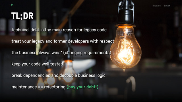 Legacy Code 21.10.2016
TL;DR
technical debt is the main reason for legacy code 
treat your legacy and former developers with respect 
the business always wins* (changing requirements) 
keep your code well tested 
break dependencies and decouple business logic 
maintenance == refactoring (pay your debt!) 
 
